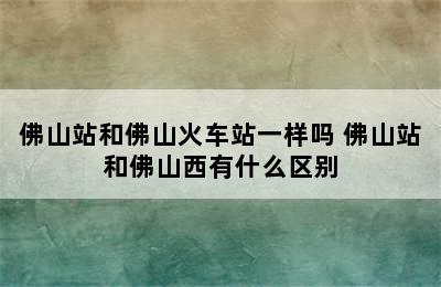 佛山站和佛山火车站一样吗 佛山站和佛山西有什么区别